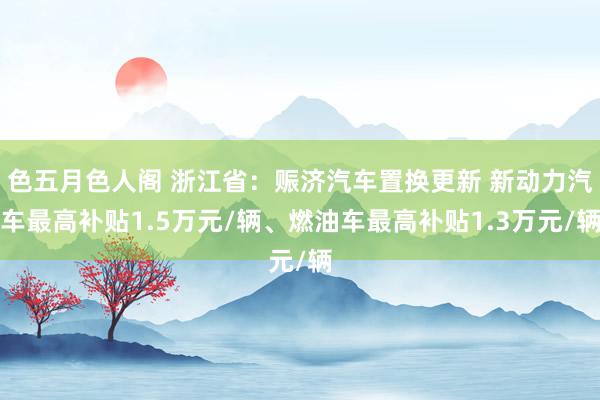 色五月色人阁 浙江省：赈济汽车置换更新 新动力汽车最高补贴1.5万元/辆、燃油车最高补贴1.3万元/辆