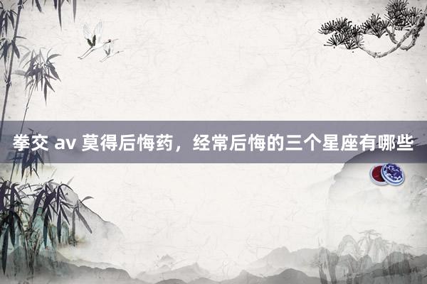 拳交 av 莫得后悔药，经常后悔的三个星座有哪些