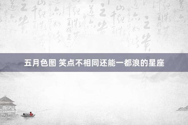 五月色图 笑点不相同还能一都浪的星座