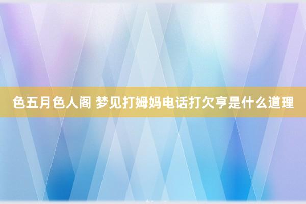 色五月色人阁 梦见打姆妈电话打欠亨是什么道理