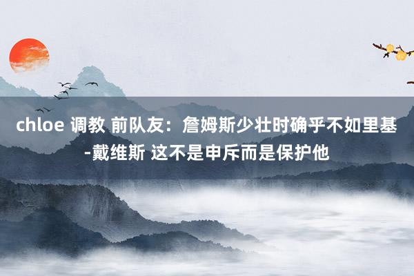 chloe 调教 前队友：詹姆斯少壮时确乎不如里基-戴维斯 这不是申斥而是保护他