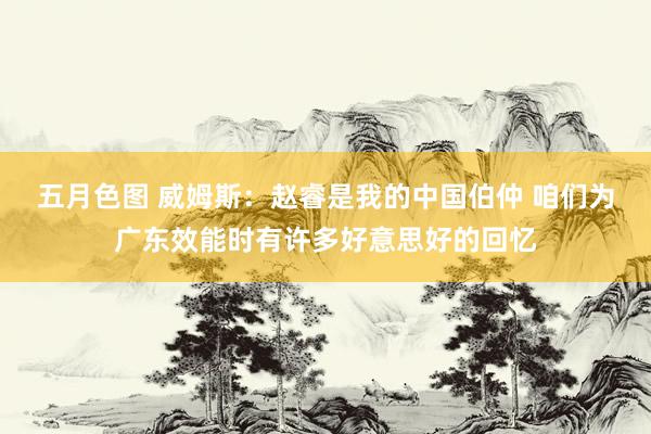 五月色图 威姆斯:赵睿是我的中国伯仲 咱们为广东效能时有许多好意思好的回忆