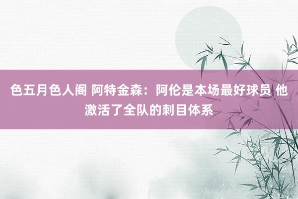 色五月色人阁 阿特金森：阿伦是本场最好球员 他激活了全队的刺目体系