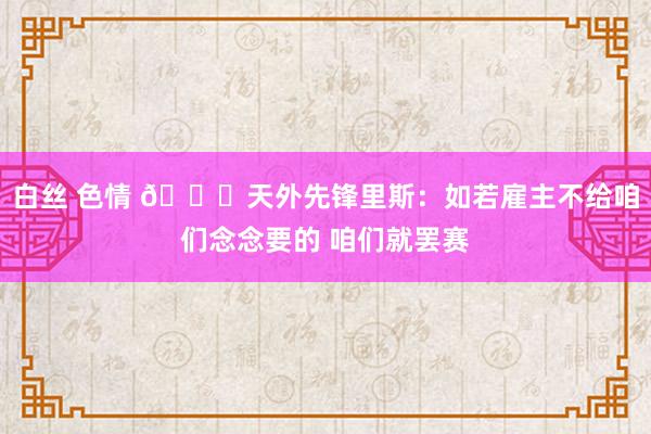 白丝 色情 🍑天外先锋里斯：如若雇主不给咱们念念要的 咱们就罢赛