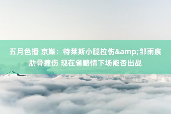 五月色播 京媒：特莱斯小腿拉伤&邹雨宸肋骨撞伤 现在省略情下场能否出战