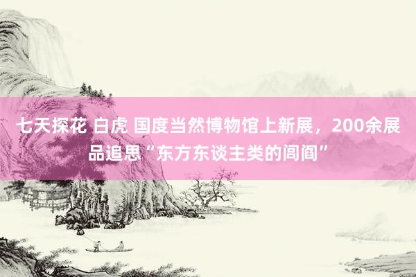 七天探花 白虎 国度当然博物馆上新展，200余展品追思“东方东谈主类的闾阎”