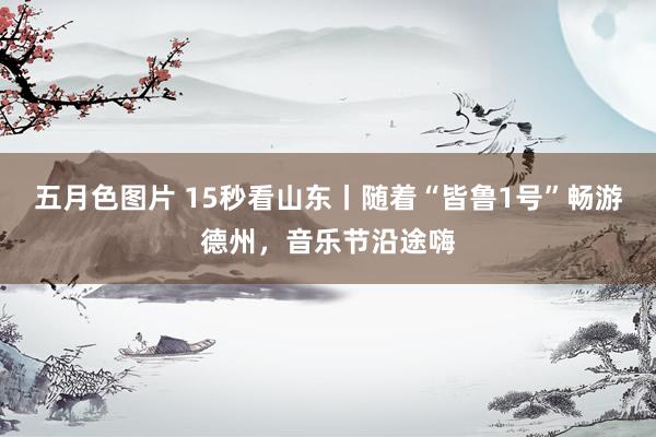 五月色图片 15秒看山东丨随着“皆鲁1号”畅游德州，音乐节沿途嗨