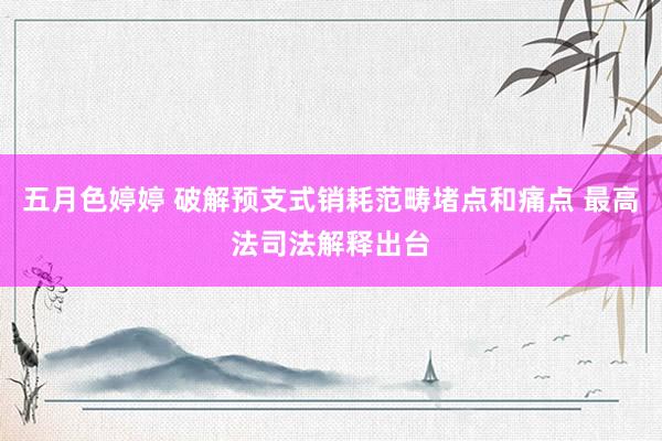 五月色婷婷 破解预支式销耗范畴堵点和痛点 最高法司法解释出台