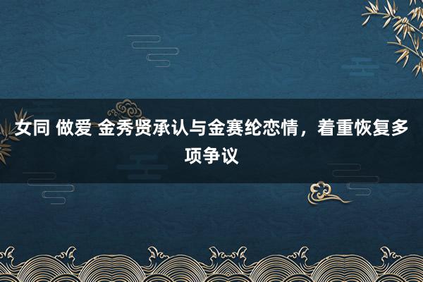 女同 做爱 金秀贤承认与金赛纶恋情，着重恢复多项争议