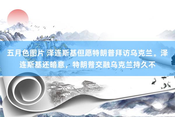 五月色图片 泽连斯基但愿特朗普拜访乌克兰。泽连斯基还暗意，特朗普交融乌克兰持久不