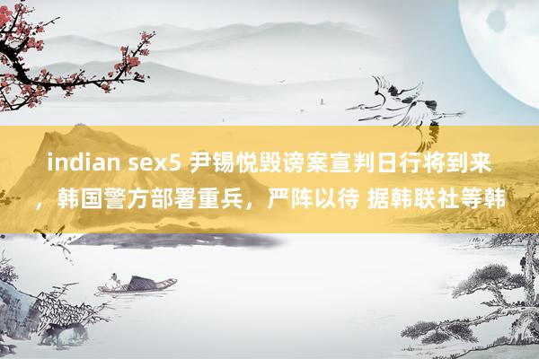 indian sex5 尹锡悦毁谤案宣判日行将到来，韩国警方部署重兵，严阵以待 据韩联社等韩
