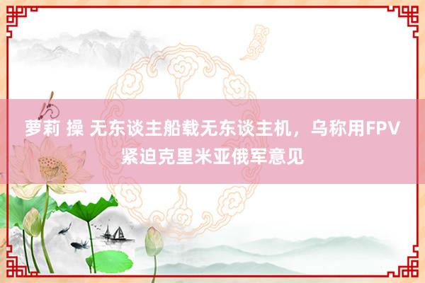 萝莉 操 无东谈主船载无东谈主机，乌称用FPV紧迫克里米亚俄军意见