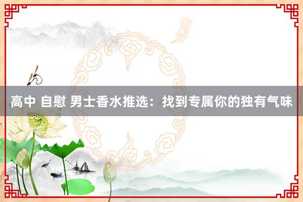 高中 自慰 男士香水推选：找到专属你的独有气味