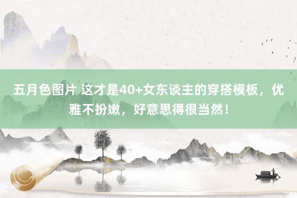 五月色图片 这才是40+女东谈主的穿搭模板，优雅不扮嫩，好意思得很当然！