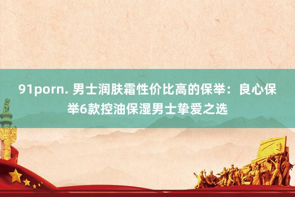 91porn. 男士润肤霜性价比高的保举：良心保举6款控油保湿男士挚爱之选