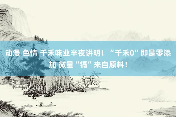 动漫 色情 千禾味业半夜讲明！“千禾0”即是零添加 微量“镉”来自原料！