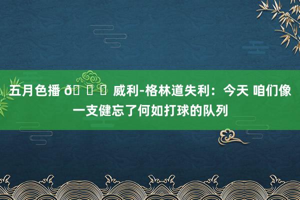 五月色播 😒威利-格林道失利：今天 咱们像一支健忘了何如打球的队列