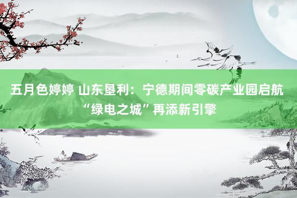 五月色婷婷 山东垦利：宁德期间零碳产业园启航 “绿电之城”再添新引擎