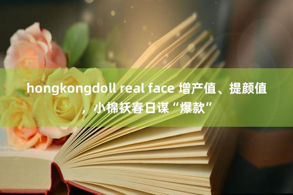 hongkongdoll real face 增产值、提颜值，小棉袄春日谋“爆款”