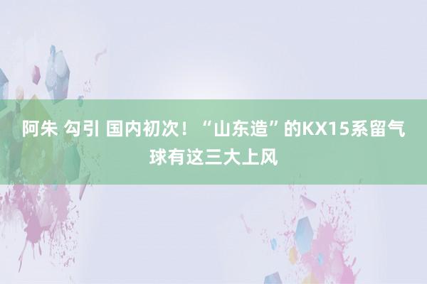 阿朱 勾引 国内初次！“山东造”的KX15系留气球有这三大上风