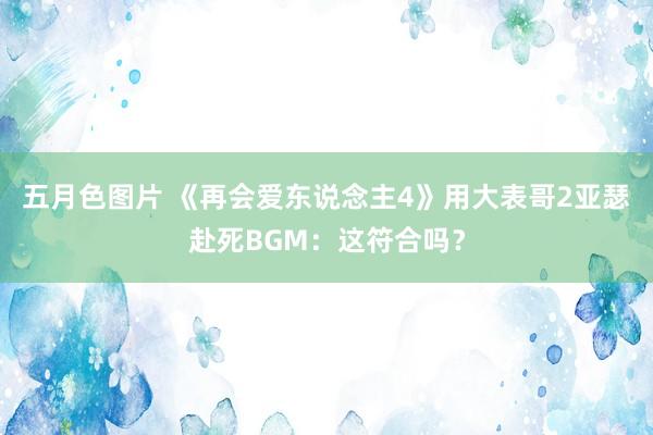 五月色图片 《再会爱东说念主4》用大表哥2亚瑟赴死BGM：这符合吗？