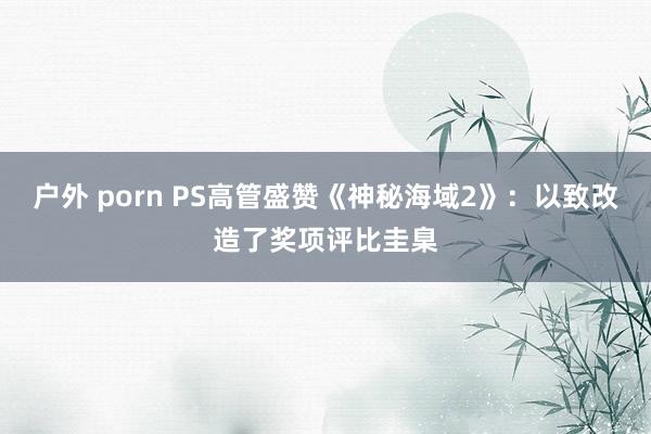 户外 porn PS高管盛赞《神秘海域2》：以致改造了奖项评比圭臬