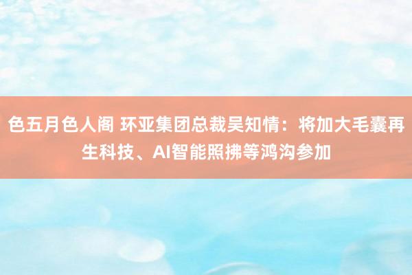 色五月色人阁 环亚集团总裁吴知情：将加大毛囊再生科技、AI智能照拂等鸿沟参加