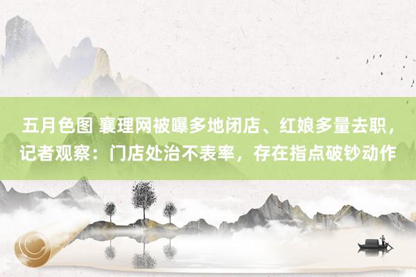 五月色图 襄理网被曝多地闭店、红娘多量去职，记者观察：门店处治不表率，存在指点破钞动作