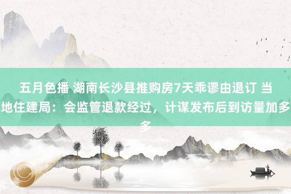 五月色播 湖南长沙县推购房7天乖谬由退订 当地住建局：会监管退款经过，计谋发布后到访量加多