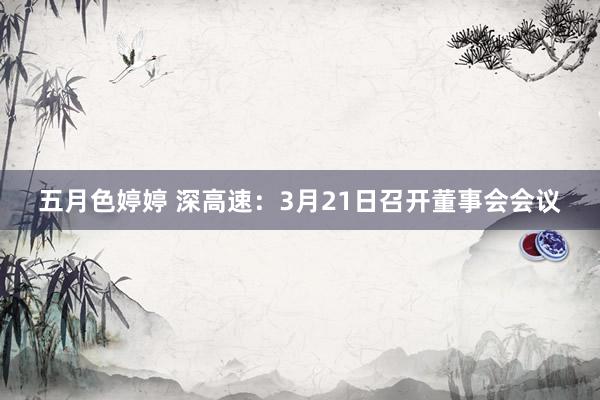 五月色婷婷 深高速：3月21日召开董事会会议