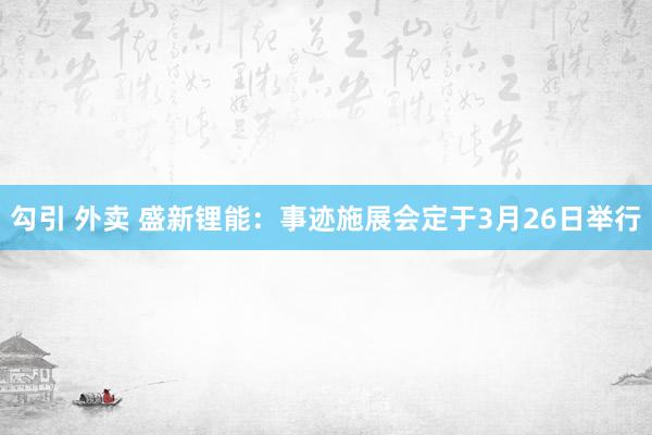 勾引 外卖 盛新锂能：事迹施展会定于3月26日举行