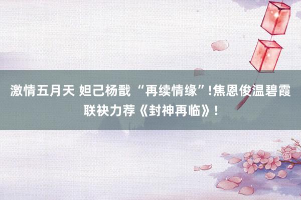 激情五月天 妲己杨戬 “再续情缘”!焦恩俊温碧霞联袂力荐《封神再临》!