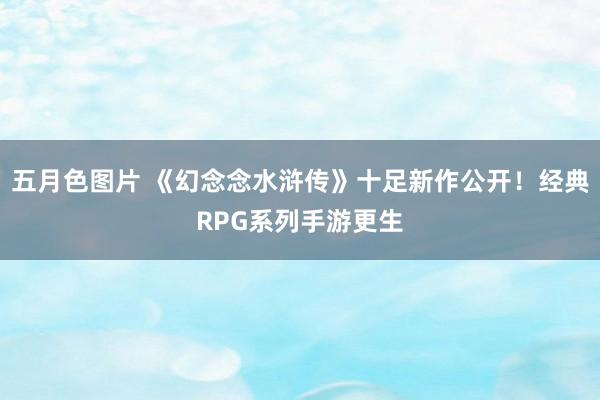 五月色图片 《幻念念水浒传》十足新作公开！经典RPG系列手游更生