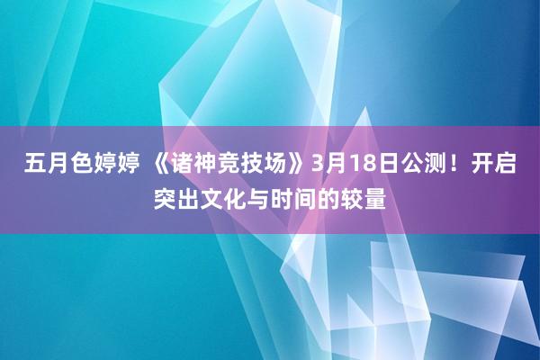五月色婷婷 《诸神竞技场》3月18日公测！开启突出文化与时间的较量
