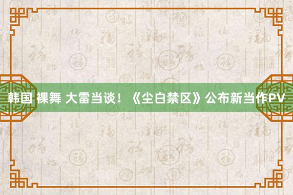 韩国 裸舞 大雷当谈！《尘白禁区》公布新当作PV