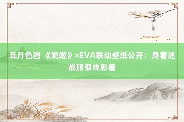 五月色图 《妮姬》×EVA联动壁纸公开：身着述战服弧线彰着