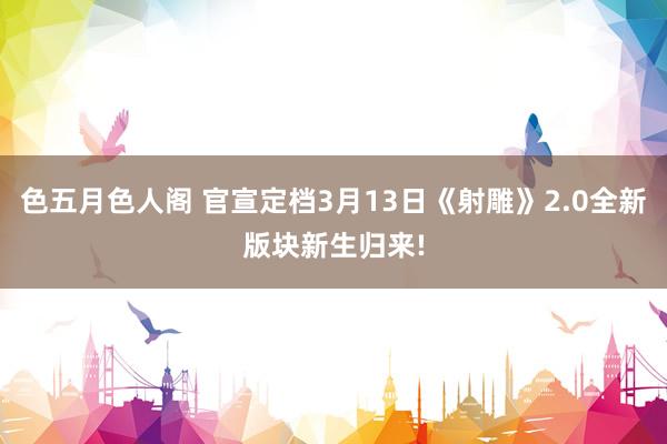 色五月色人阁 官宣定档3月13日《射雕》2.0全新版块新生归来!