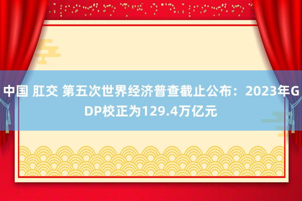 中国 肛交 第五次世界经济普查截止公布：2023年GDP校正为129.4万亿元