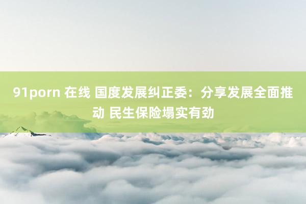 91porn 在线 国度发展纠正委：分享发展全面推动 民生保险塌实有劲