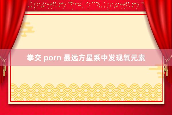 拳交 porn 最远方星系中发现氧元素
