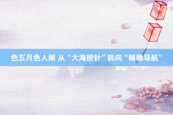 色五月色人阁 从“大海捞针”转向“精确导航”