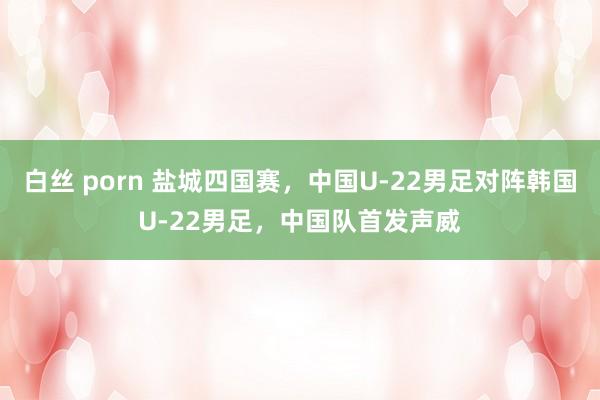 白丝 porn 盐城四国赛，中国U-22男足对阵韩国U-22男足，中国队首发声威