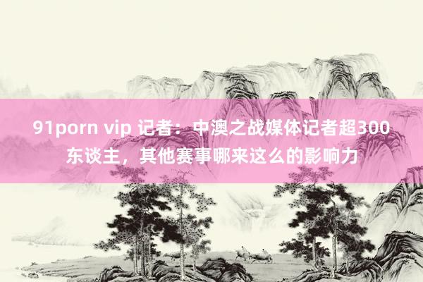91porn vip 记者：中澳之战媒体记者超300东谈主，其他赛事哪来这么的影响力
