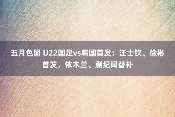 五月色图 U22国足vs韩国首发：汪士钦、徐彬首发，依木兰、蒯纪闻替补