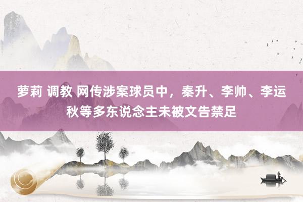 萝莉 调教 网传涉案球员中，秦升、李帅、李运秋等多东说念主未被文告禁足
