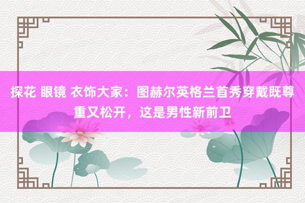 探花 眼镜 衣饰大家：图赫尔英格兰首秀穿戴既尊重又松开，这是男性新前卫