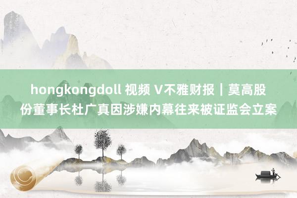 hongkongdoll 视频 V不雅财报｜莫高股份董事长杜广真因涉嫌内幕往来被证监会立案