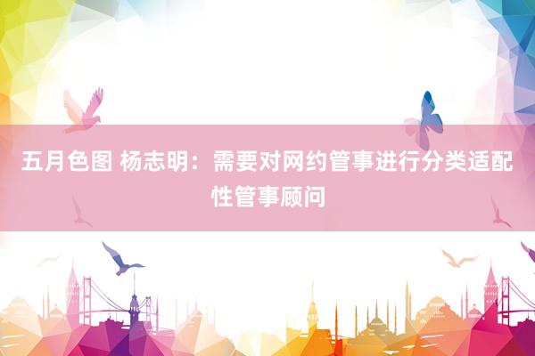 五月色图 杨志明：需要对网约管事进行分类适配性管事顾问