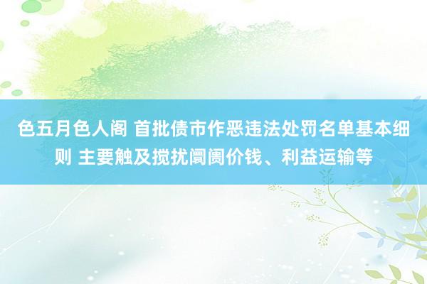 色五月色人阁 首批债市作恶违法处罚名单基本细则 主要触及搅扰阛阓价钱、利益运输等