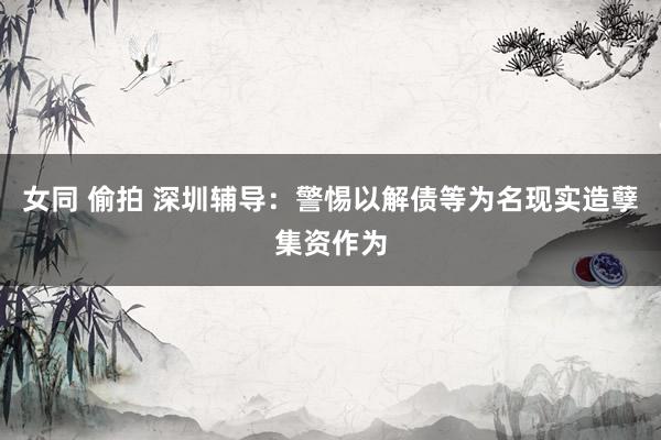 女同 偷拍 深圳辅导：警惕以解债等为名现实造孽集资作为